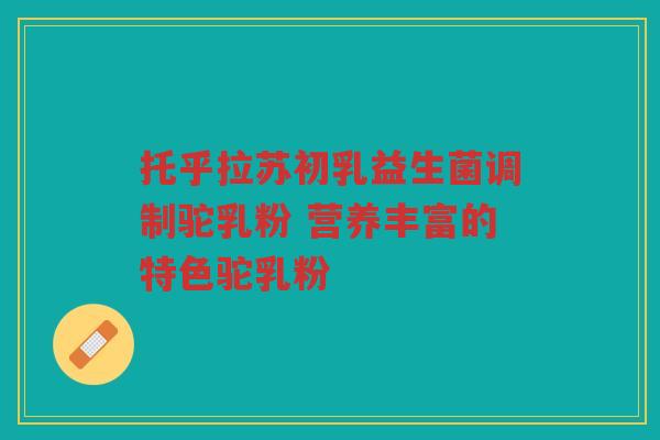 托乎拉苏初乳益生菌调制驼乳粉 营养丰富的特色驼乳粉
