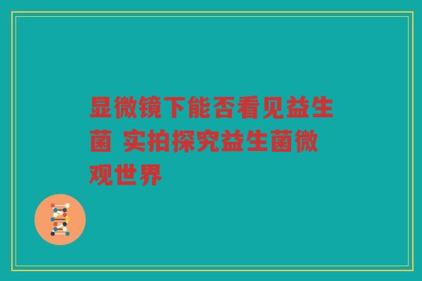 显微镜下能否看见益生菌 实拍探究益生菌微观世界