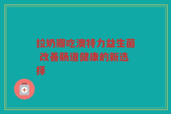 拉奶瓣吃澳特力益生菌 改善肠道健康的新选择