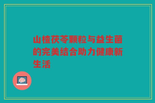 山楂茯苓颗粒与益生菌的完美结合助力健康新生活