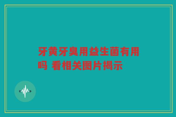 牙黄牙臭用益生菌有用吗 看相关图片揭示