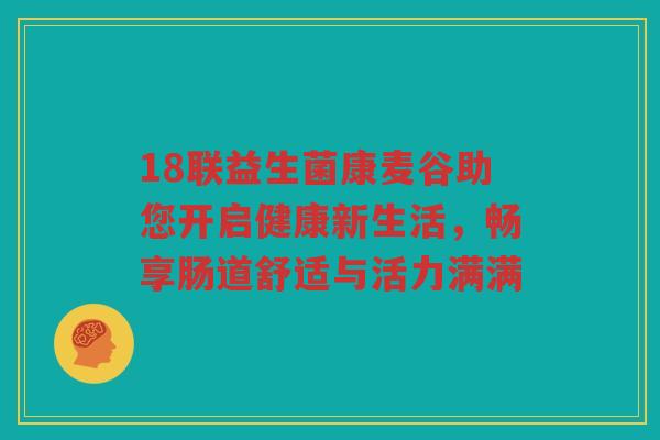 18联益生菌康麦谷助您开启健康新生活，畅享肠道舒适与活力满满