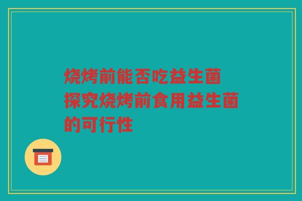 烧烤前能否吃益生菌 探究烧烤前食用益生菌的可行性