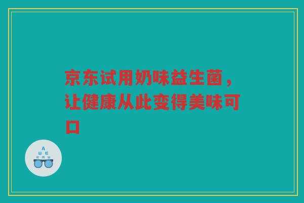 京东试用奶味益生菌，让健康从此变得美味可口
