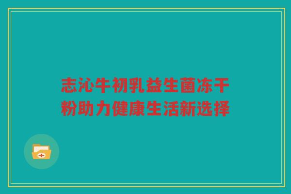志沁牛初乳益生菌冻干粉助力健康生活新选择