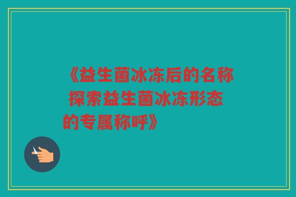 《益生菌冰冻后的名称 探索益生菌冰冻形态的专属称呼》