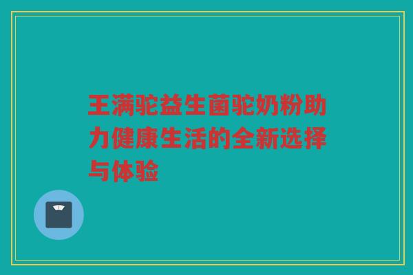 王满驼益生菌驼奶粉助力健康生活的全新选择与体验