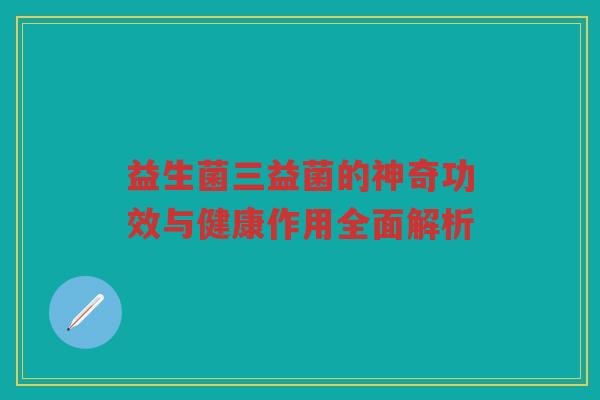 益生菌三益菌的神奇功效与健康作用全面解析
