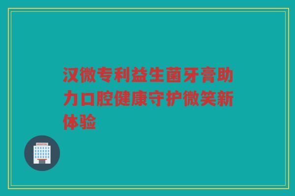 汉微专利益生菌牙膏助力口腔健康守护微笑新体验