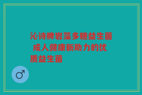 沁诗脾岩藻多糖益生菌 成人健康新助力的优质益生菌