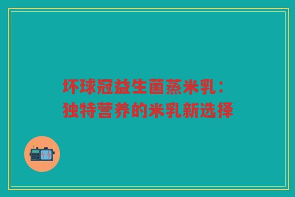 坏球冠益生菌蒸米乳：独特营养的米乳新选择