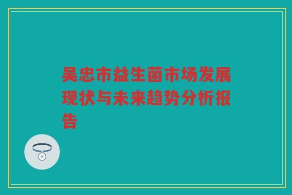 吴忠市益生菌市场发展现状与未来趋势分析报告