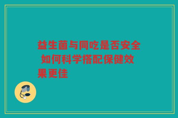 益生菌与同吃是否安全 如何科学搭配保健效果更佳