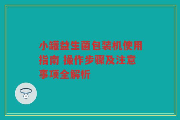 小罐益生菌包装机使用指南 操作步骤及注意事项全解析