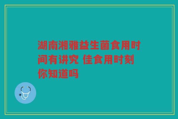 湖南湘雅益生菌食用时间有讲究 佳食用时刻你知道吗