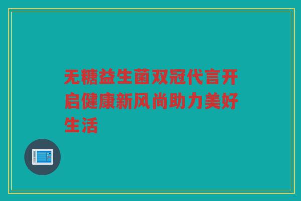 无糖益生菌双冠代言开启健康新风尚助力美好生活