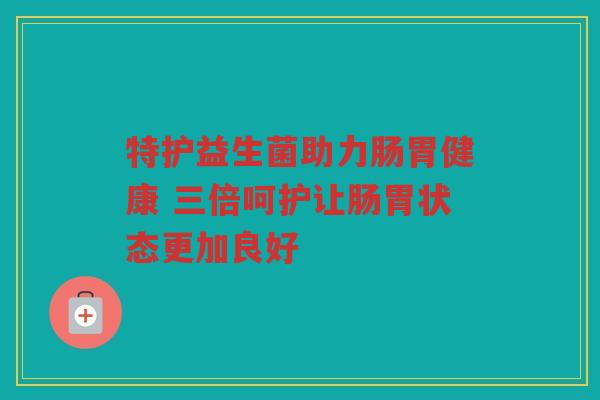 特护益生菌助力肠胃健康 三倍呵护让肠胃状态更加良好