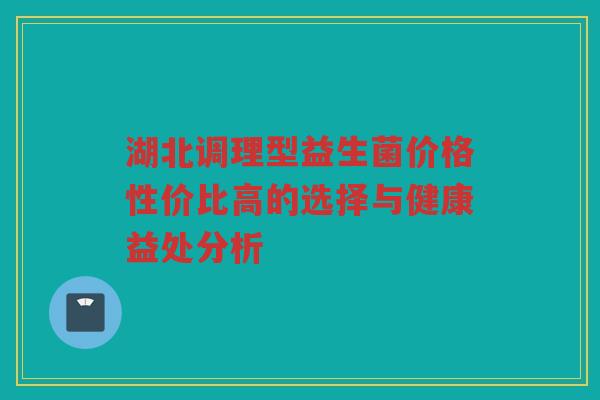 湖北调理型益生菌价格性价比高的选择与健康益处分析