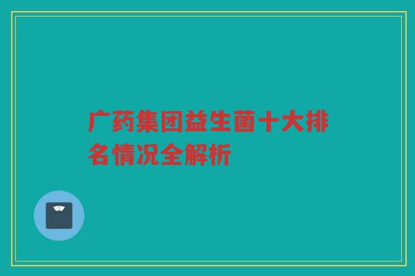 广药集团益生菌十大排名情况全解析