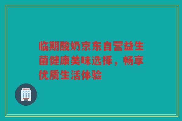 临期酸奶京东自营益生菌健康美味选择，畅享优质生活体验