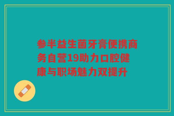 参半益生菌牙膏便携商务自营19助力口腔健康与职场魅力双提升