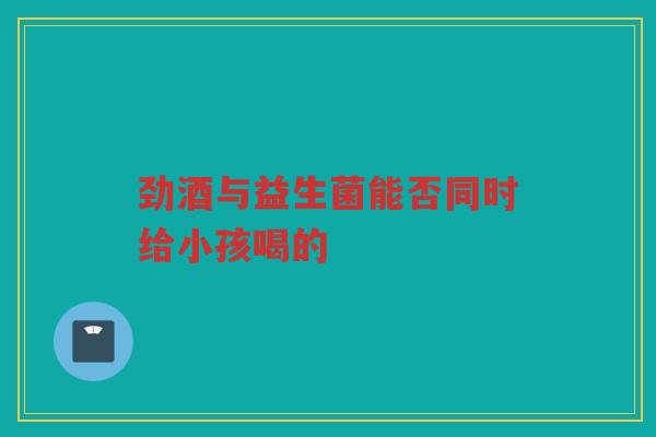 劲酒与益生菌能否同时给小孩喝的