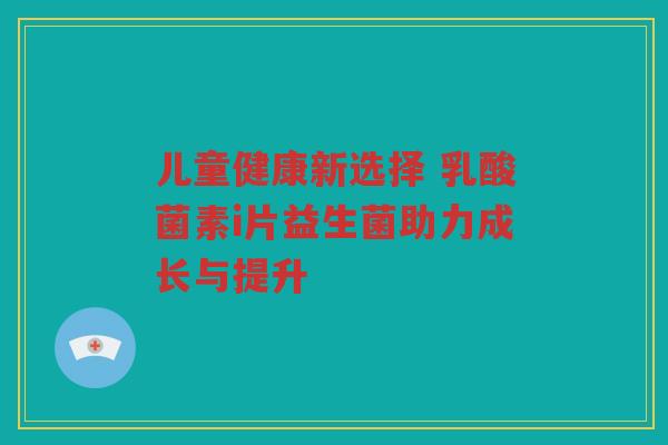 儿童健康新选择 乳酸菌素i片益生菌助力成长与提升