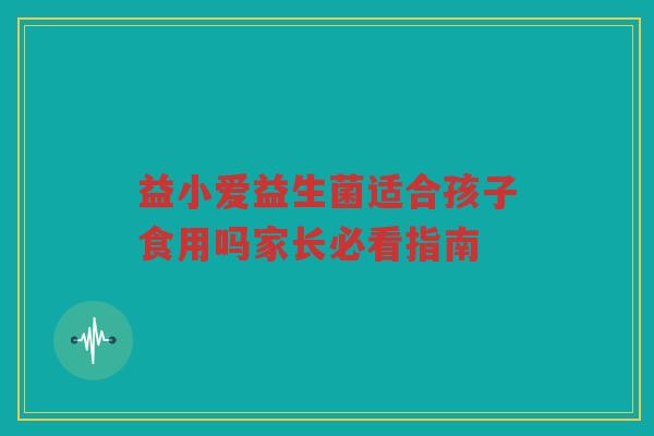 益小爱益生菌适合孩子食用吗家长必看指南