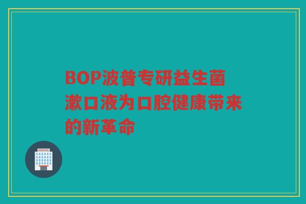 BOP波普专研益生菌漱口液为口腔健康带来的新革命