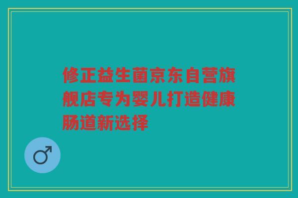 修正益生菌京东自营旗舰店专为婴儿打造健康肠道新选择