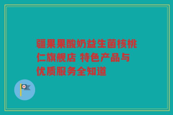 疆果果酸奶益生菌核桃仁旗舰店 特色产品与优质服务全知道
