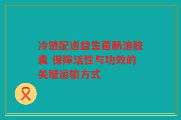 冷链配送益生菌肠溶胶囊 保障活性与功效的关键运输方式