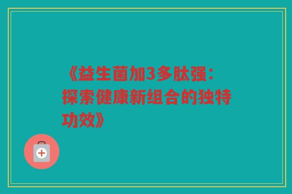 《益生菌加3多肽强：探索健康新组合的独特功效》