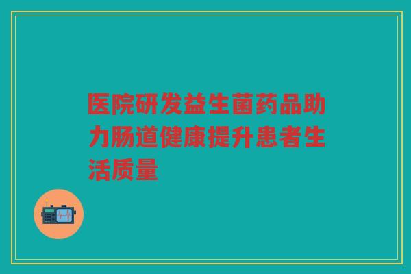 医院研发益生菌药品助力肠道健康提升患者生活质量