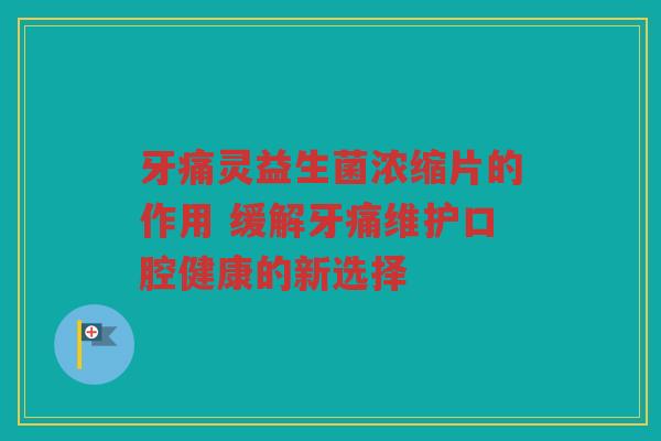 牙痛灵益生菌浓缩片的作用 缓解牙痛维护口腔健康的新选择