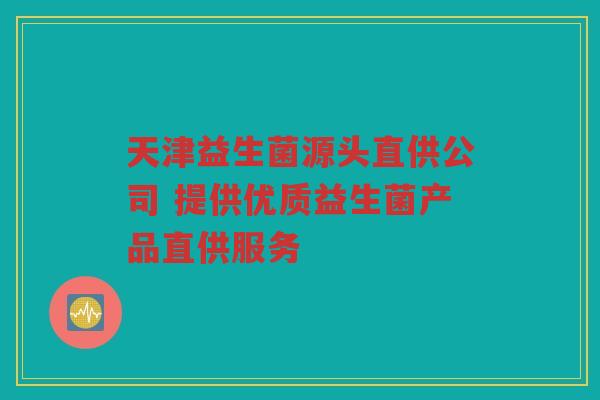 天津益生菌源头直供公司 提供优质益生菌产品直供服务