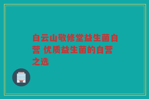 白云山敬修堂益生菌自营 优质益生菌的自营之选