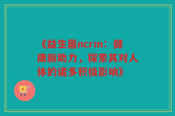 《益生菌ncrm：健康新助力，探索其对人体的诸多积极影响》