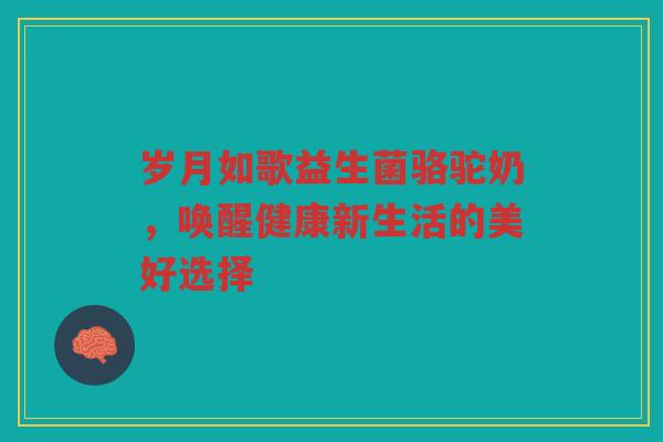 岁月如歌益生菌骆驼奶，唤醒健康新生活的美好选择