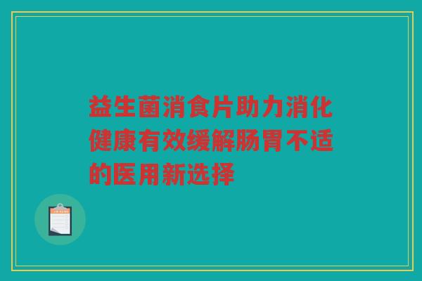 益生菌消食片助力消化健康有效缓解肠胃不适的医用新选择