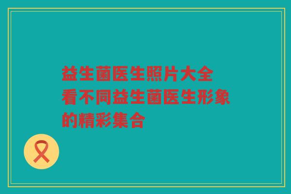 益生菌医生照片大全 看不同益生菌医生形象的精彩集合