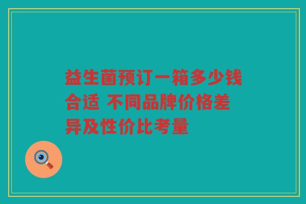 益生菌预订一箱多少钱合适 不同品牌价格差异及性价比考量