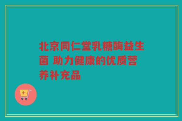 北京同仁堂乳糖酶益生菌 助力健康的优质营养补充品