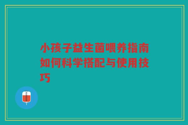 小孩子益生菌喂养指南如何科学搭配与使用技巧