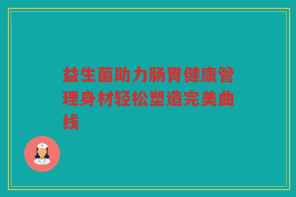 益生菌助力肠胃健康管理身材轻松塑造完美曲线