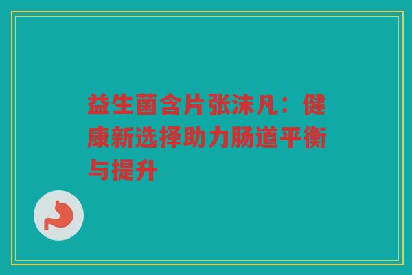 益生菌含片张沫凡：健康新选择助力肠道平衡与提升