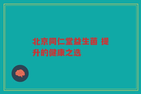 北京同仁堂益生菌 提升的健康之选 北京同仁堂益生菌 提升的健康之选