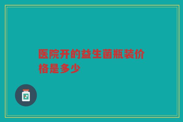 医院开的益生菌瓶装价格是多少