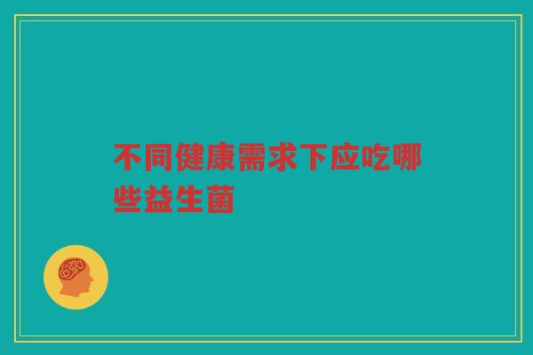 不同健康需求下应吃哪些益生菌