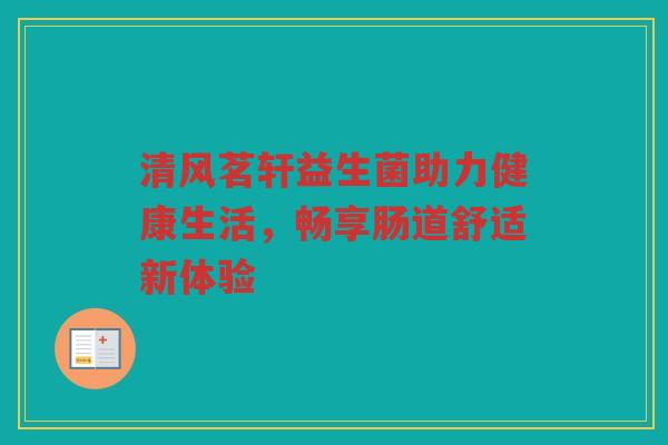 清风茗轩益生菌助力健康生活，畅享肠道舒适新体验